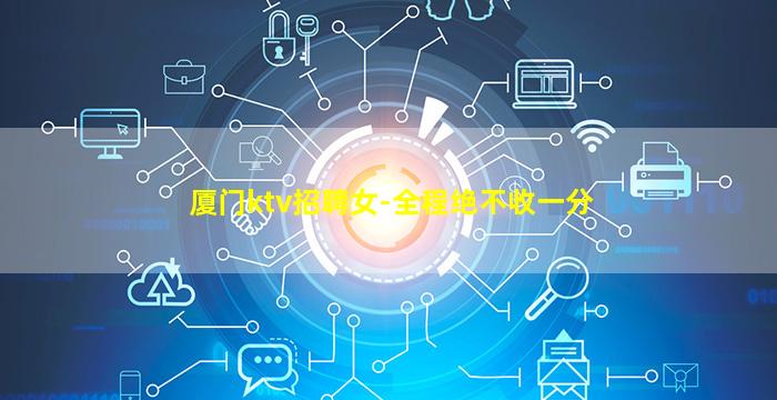 厦门ktv招聘女-全程绝不收一分